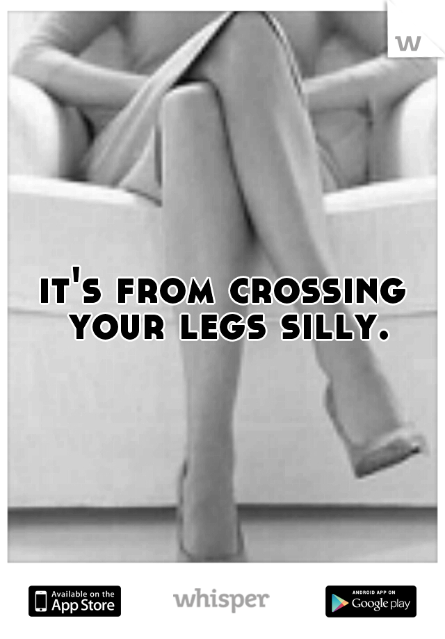 it's from crossing your legs silly.