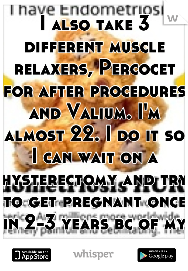 I also take 3 different muscle relaxers, Percocet for after procedures and Valium. I'm almost 22. I do it so I can wait on a hysterectomy and try to get pregnant once in 2-3 years bc of my disease