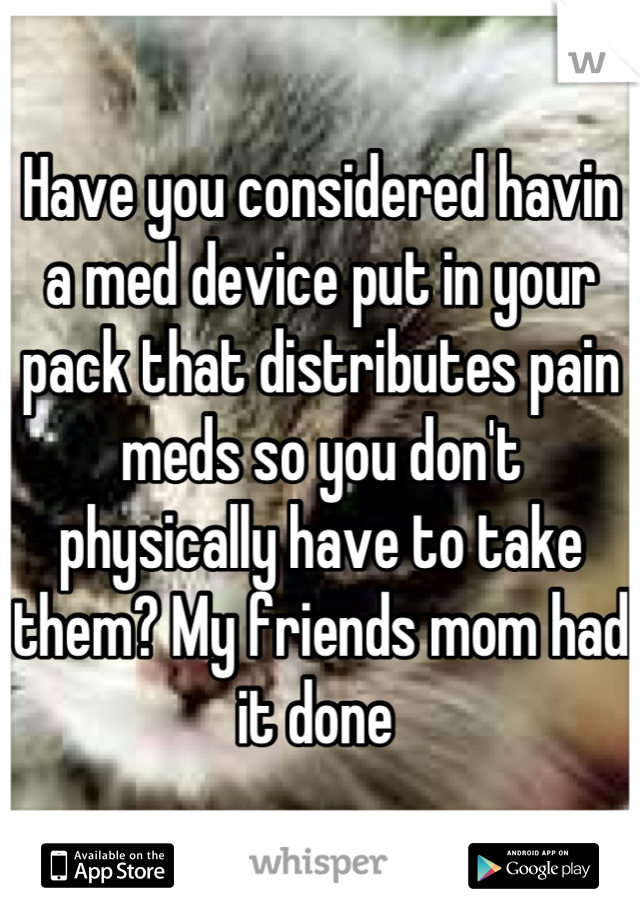 Have you considered havin a med device put in your pack that distributes pain meds so you don't physically have to take them? My friends mom had it done 