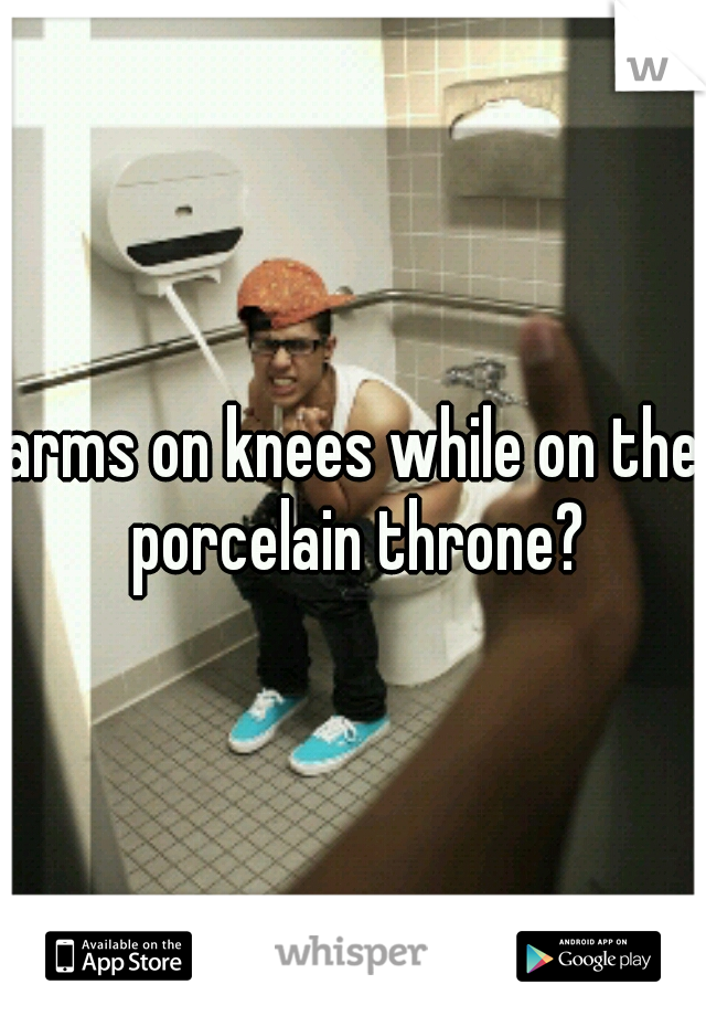 arms on knees while on the porcelain throne?