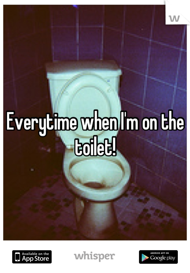 Everytime when I'm on the toilet!