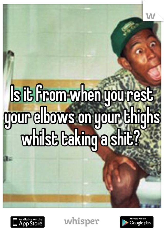 Is it from when you rest your elbows on your thighs whilst taking a shit? 