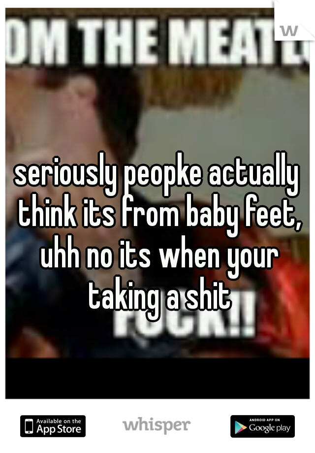 seriously peopke actually think its from baby feet, uhh no its when your taking a shit