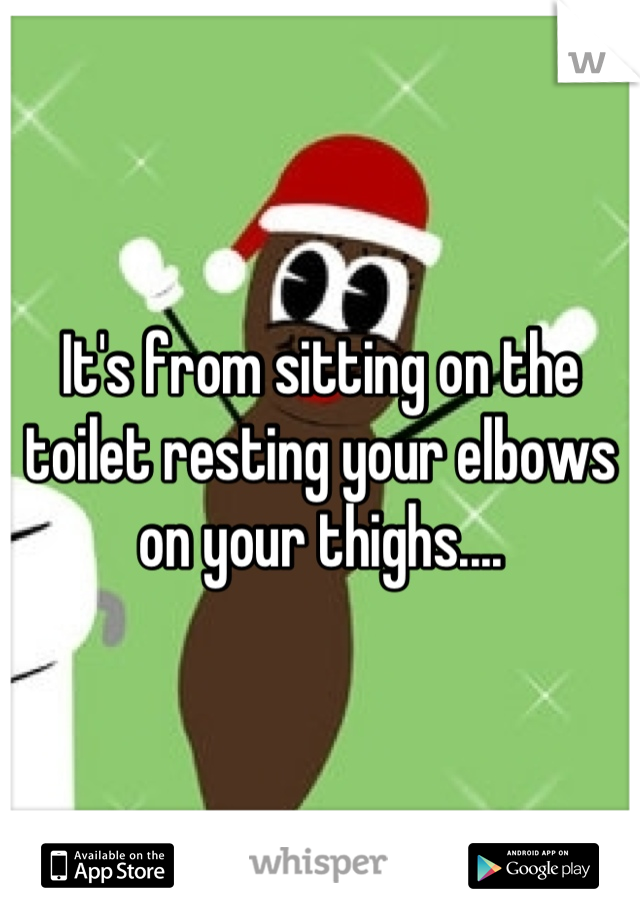 It's from sitting on the toilet resting your elbows on your thighs....