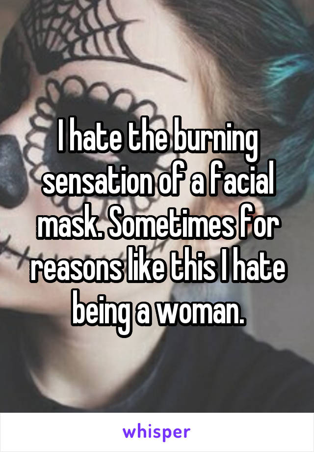 I hate the burning sensation of a facial mask. Sometimes for reasons like this I hate being a woman.