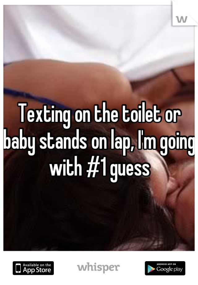 Texting on the toilet or baby stands on lap, I'm going with #1 guess