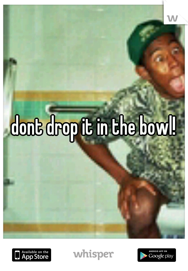 dont drop it in the bowl!