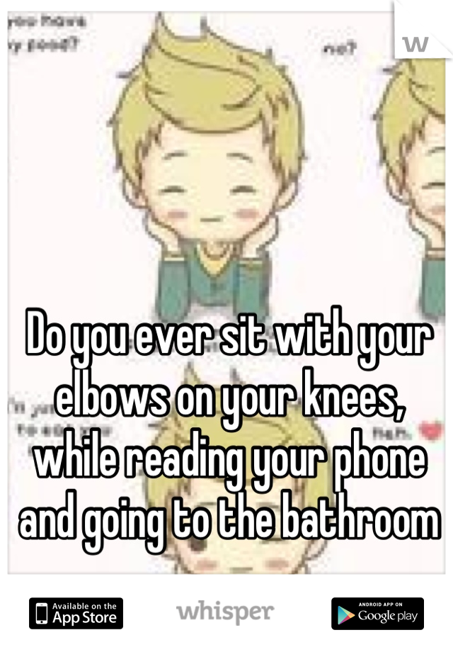 Do you ever sit with your elbows on your knees, while reading your phone and going to the bathroom
