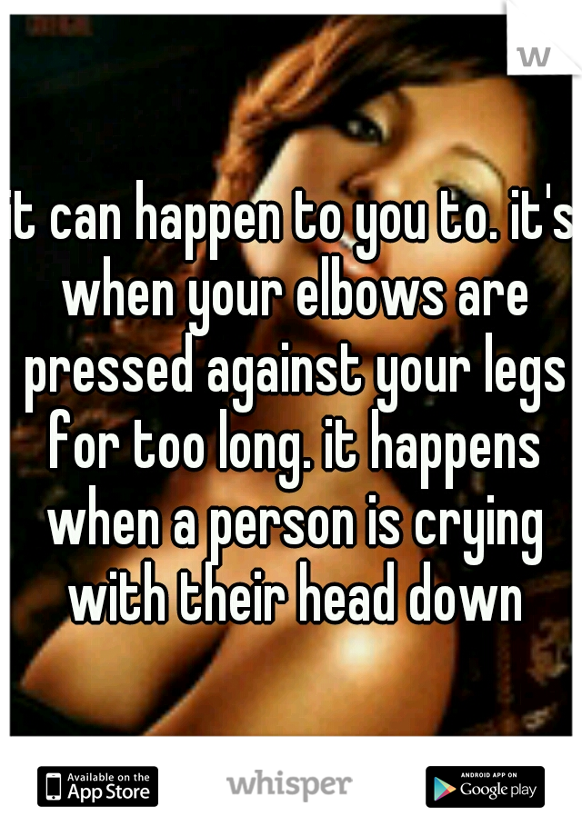 it can happen to you to. it's when your elbows are pressed against your legs for too long. it happens when a person is crying with their head down