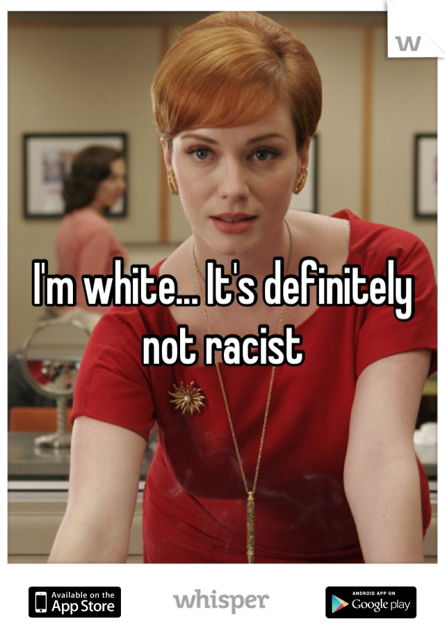 I'm white... It's definitely not racist