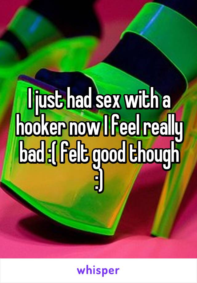 I just had sex with a hooker now I feel really bad :( felt good though :)