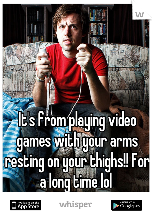 It's from playing video games with your arms resting on your thighs!! For a long time lol 