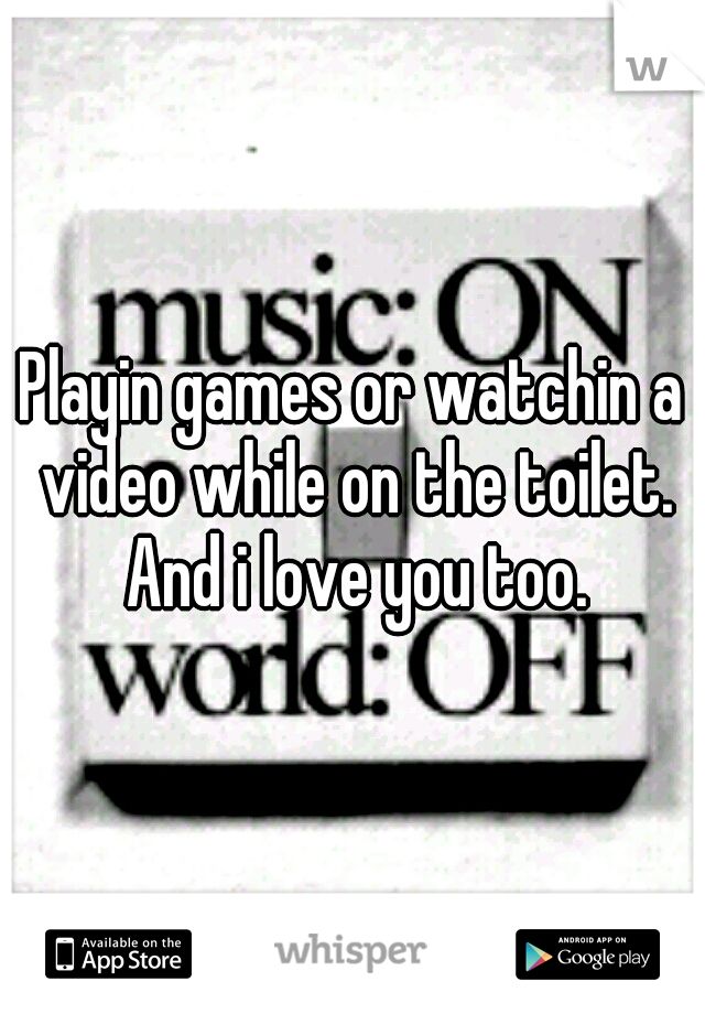 Playin games or watchin a video while on the toilet. And i love you too.