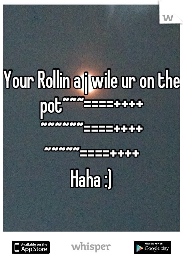 Your Rollin a j wile ur on the pot~~~====++++
~~~~~~====++++
~~~~~====++++
Haha :)