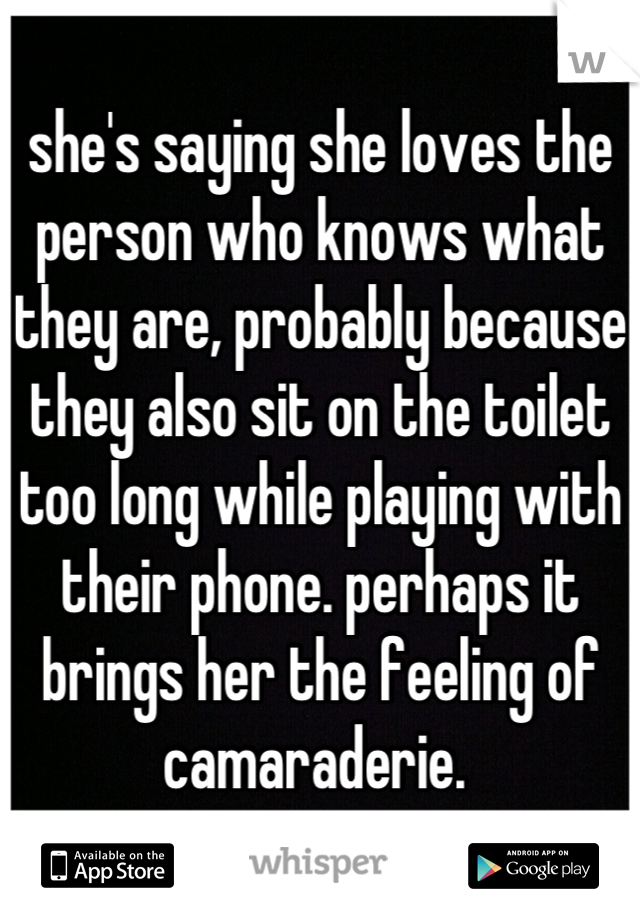 she's saying she loves the person who knows what they are, probably because they also sit on the toilet too long while playing with their phone. perhaps it brings her the feeling of camaraderie. 