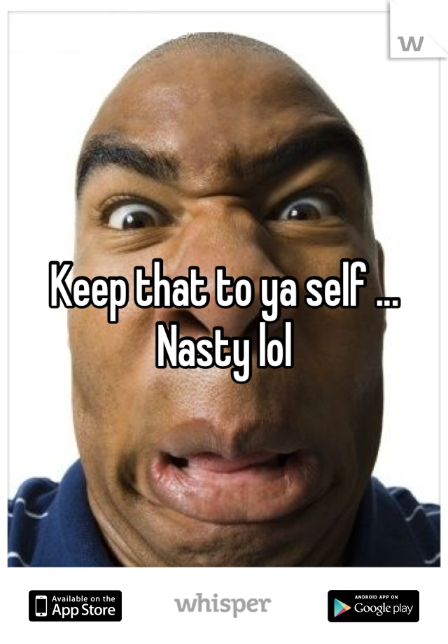 Keep that to ya self ... Nasty lol