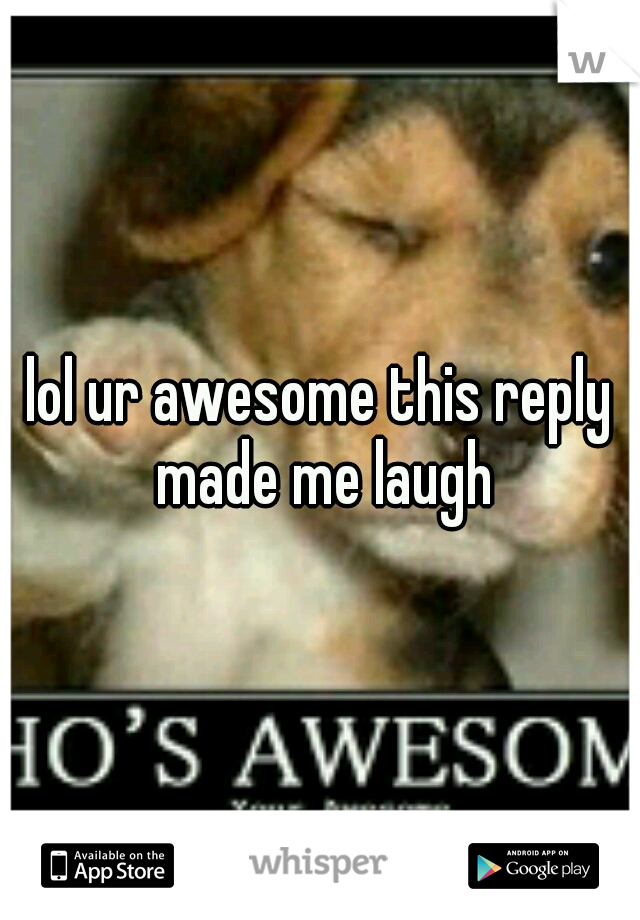 lol ur awesome this reply made me laugh