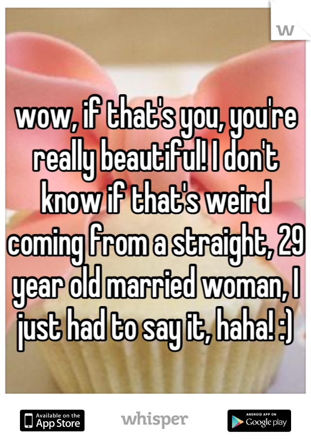 wow, if that's you, you're really beautiful! I don't know if that's weird coming from a straight, 29 year old married woman, I just had to say it, haha! :)