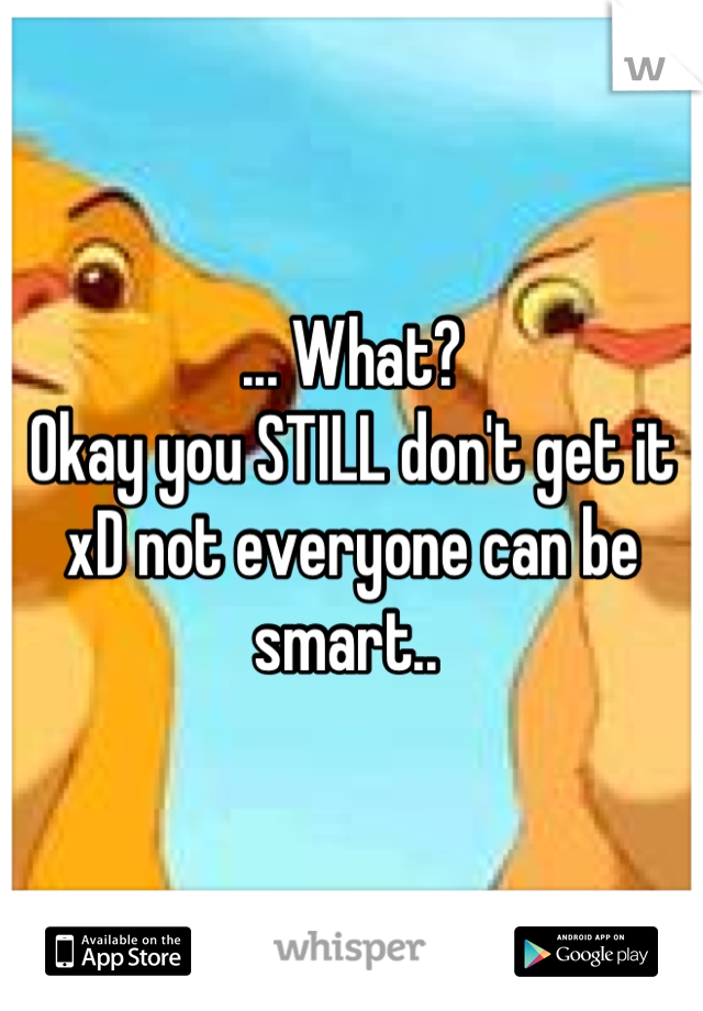 ... What? 
Okay you STILL don't get it xD not everyone can be smart.. 