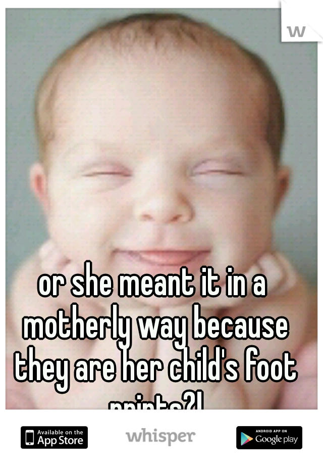 or she meant it in a motherly way because they are her child's foot prints?!