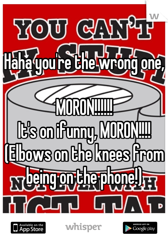 Haha you're the wrong one,

MORON!!!!!!
It's on ifunny, MORON!!!!
(Elbows on the knees from being on the phone!)