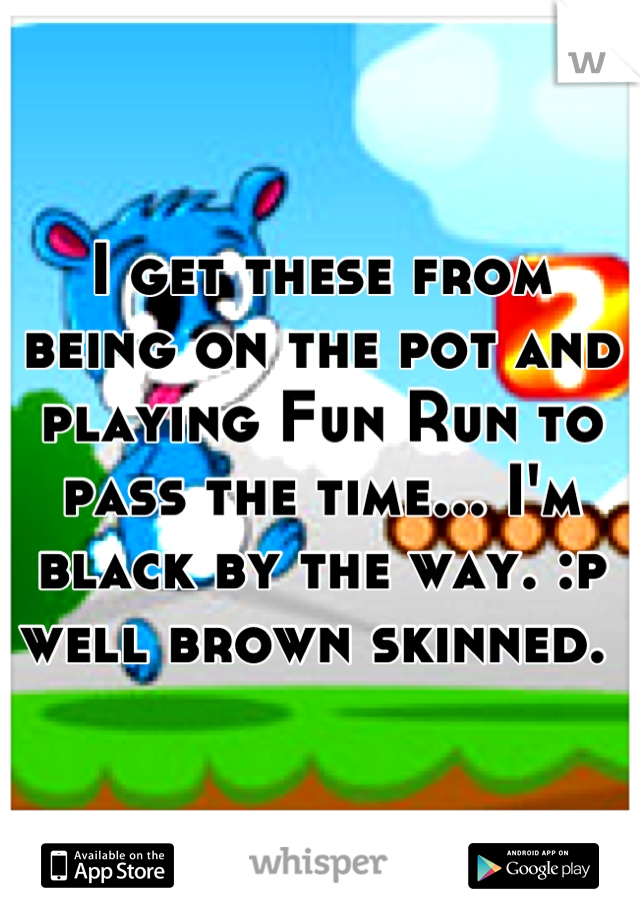 I get these from being on the pot and playing Fun Run to pass the time... I'm black by the way. :p well brown skinned. 