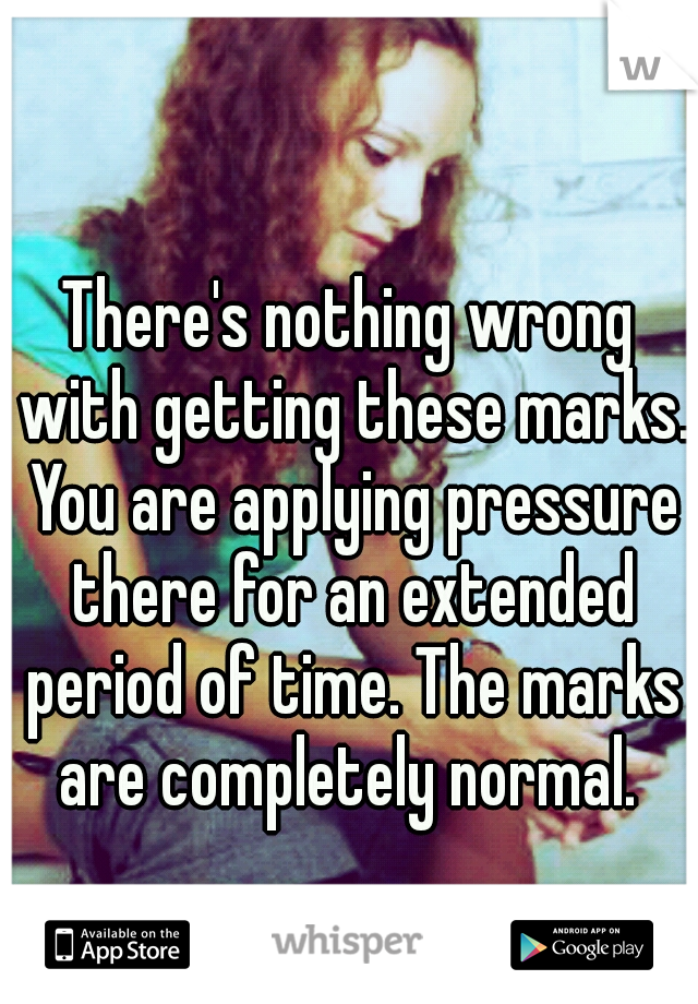 There's nothing wrong with getting these marks. You are applying pressure there for an extended period of time. The marks are completely normal. 