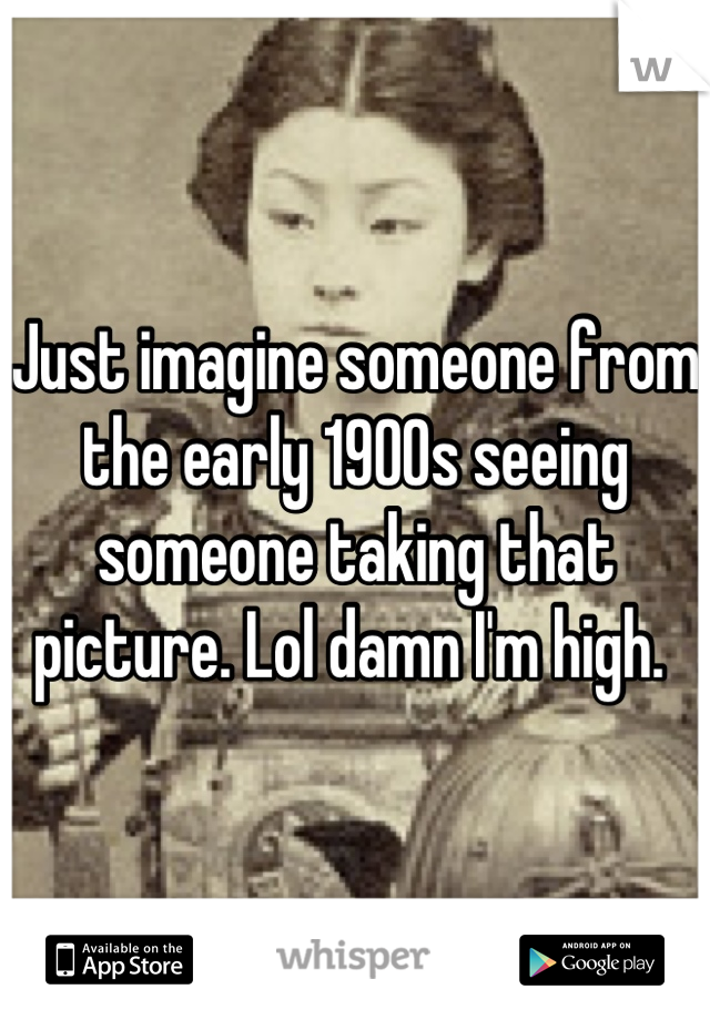 Just imagine someone from the early 1900s seeing someone taking that picture. Lol damn I'm high. 
