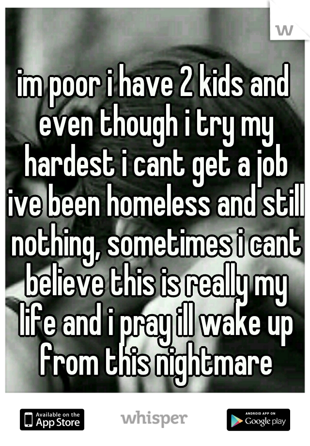 im poor i have 2 kids and even though i try my hardest i cant get a job ive been homeless and still nothing, sometimes i cant believe this is really my life and i pray ill wake up from this nightmare