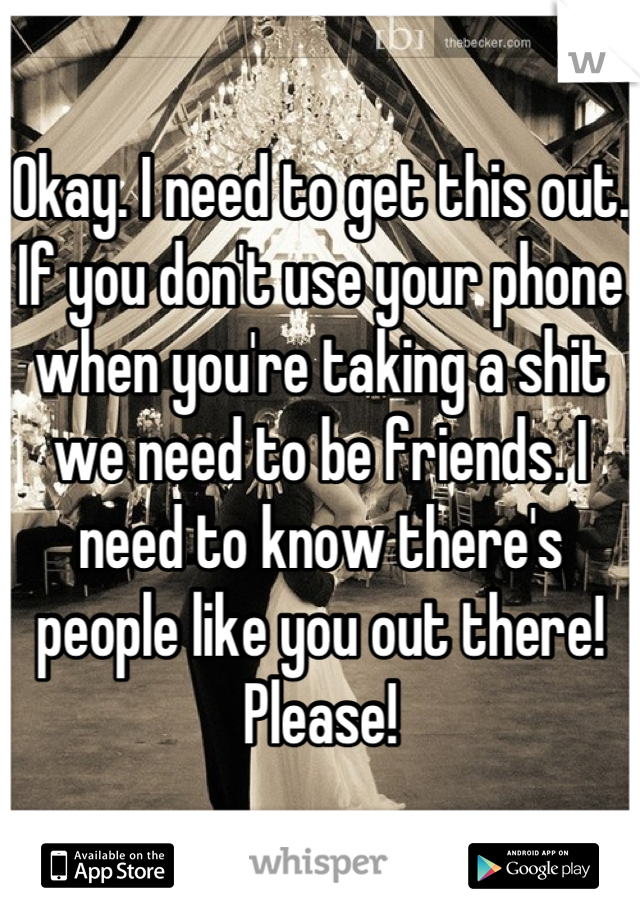 Okay. I need to get this out. If you don't use your phone when you're taking a shit we need to be friends. I need to know there's people like you out there! Please!
