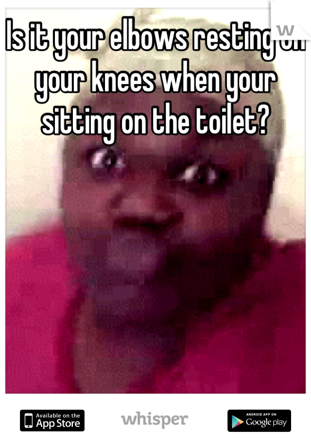 Is it your elbows resting on your knees when your sitting on the toilet?