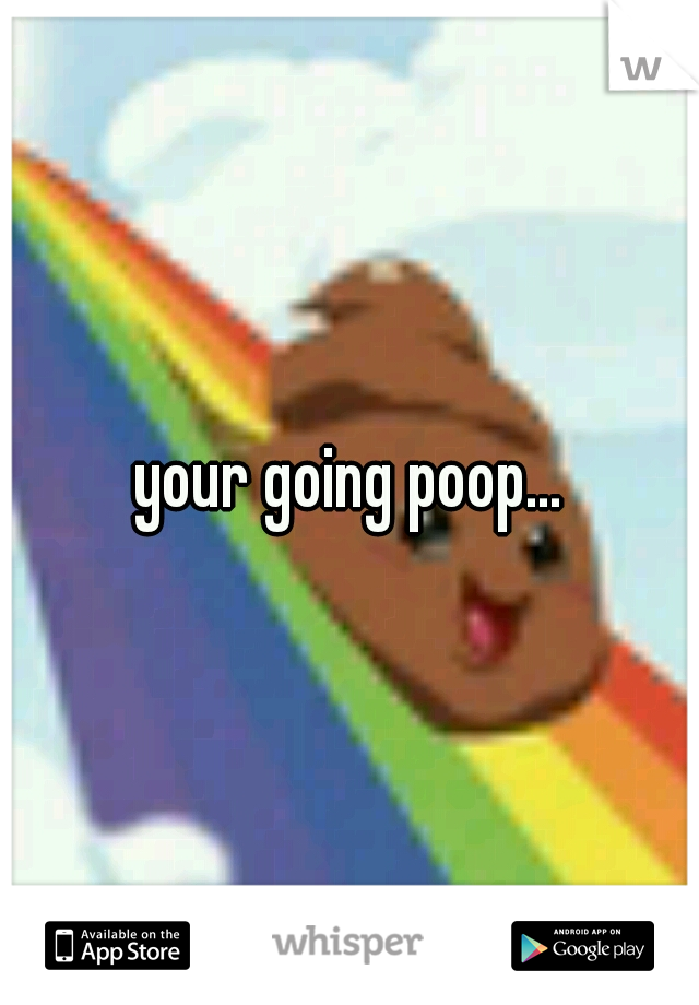 your going poop...