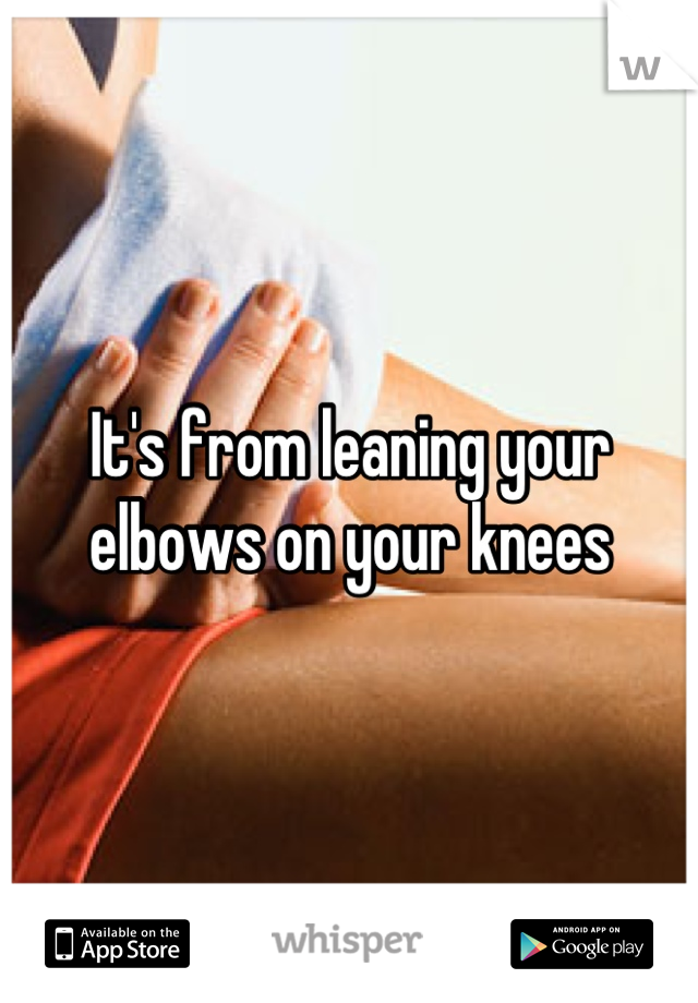 It's from leaning your elbows on your knees