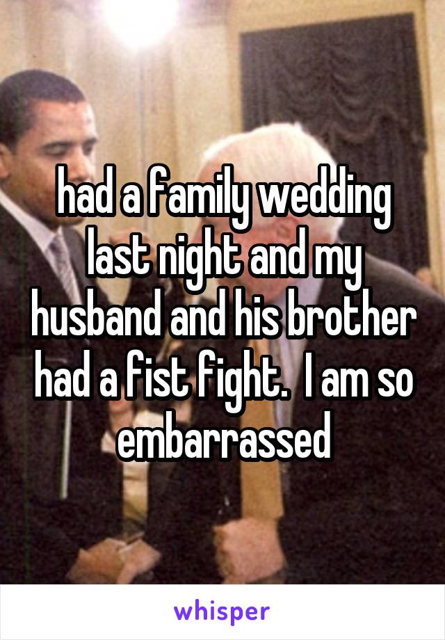 had a family wedding last night and my husband and his brother had a fist fight.  I am so embarrassed