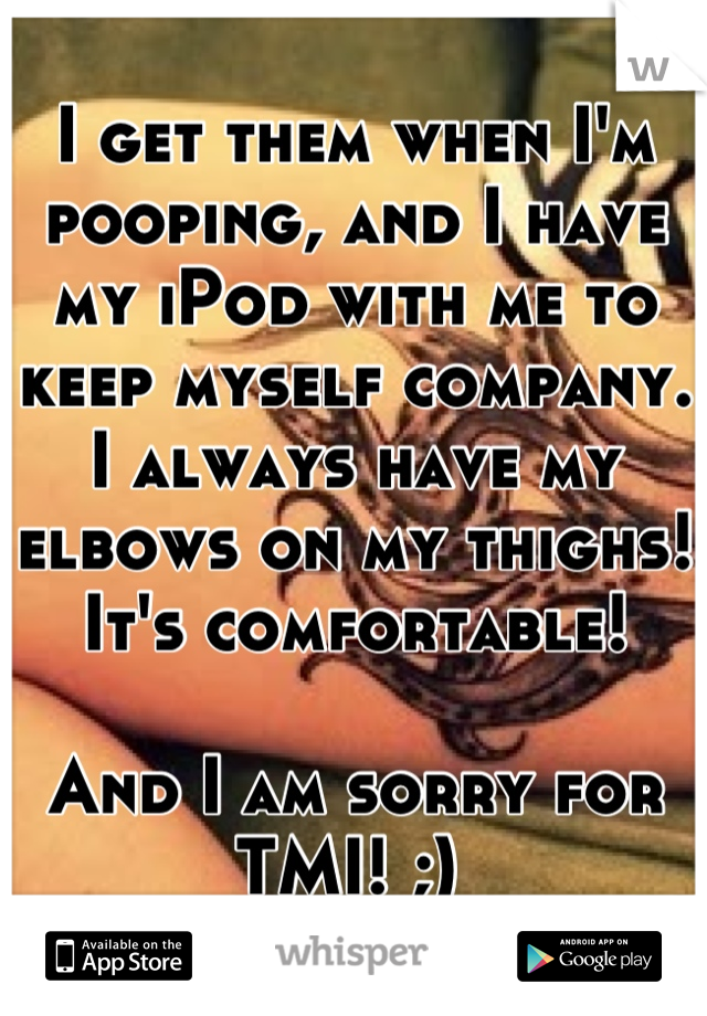 I get them when I'm pooping, and I have my iPod with me to keep myself company. I always have my elbows on my thighs! It's comfortable! 

And I am sorry for TMI! ;) 