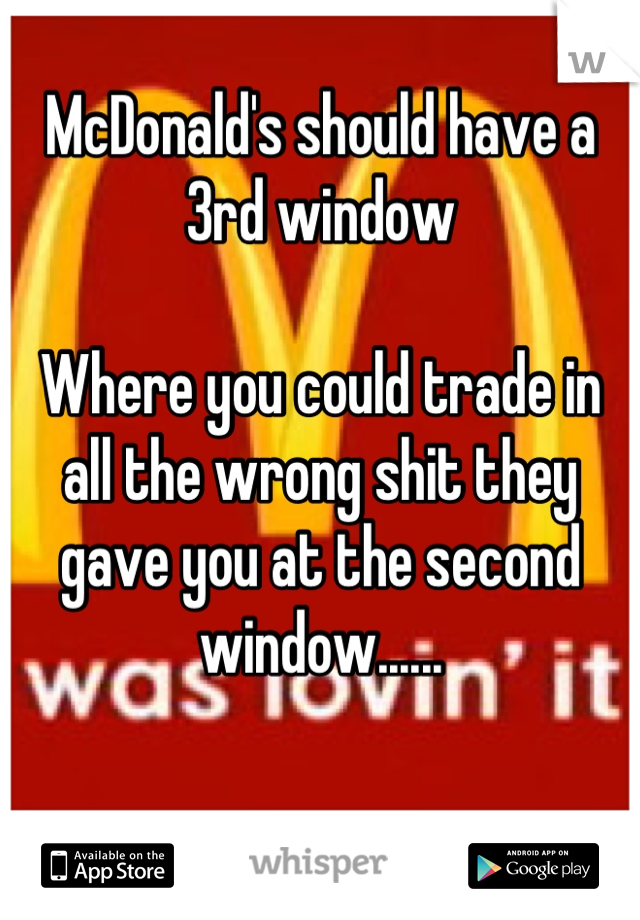 McDonald's should have a 3rd window 

Where you could trade in all the wrong shit they gave you at the second window......