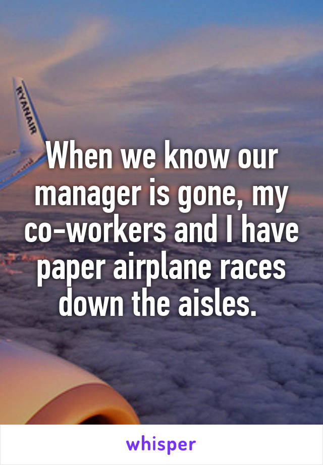 When we know our manager is gone, my co-workers and I have paper airplane races down the aisles. 
