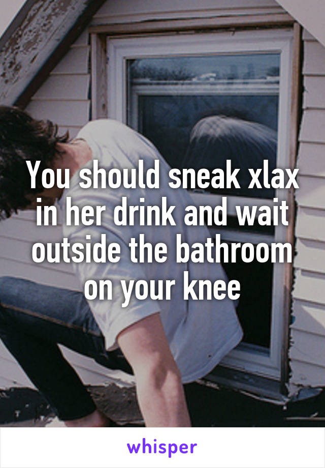 You should sneak xlax in her drink and wait outside the bathroom on your knee
