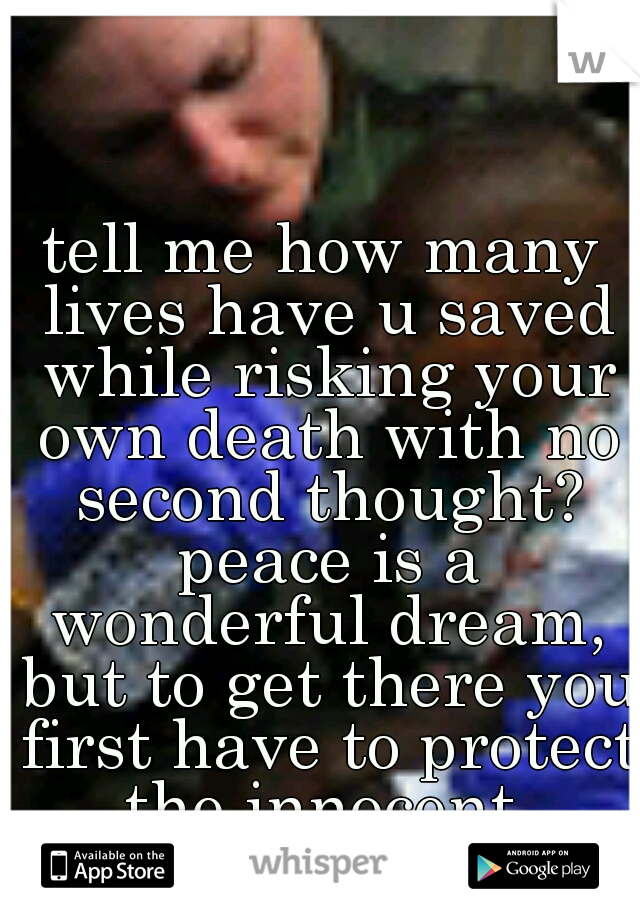 tell me how many lives have u saved while risking your own death with no second thought? peace is a wonderful dream, but to get there you first have to protect the innocent.