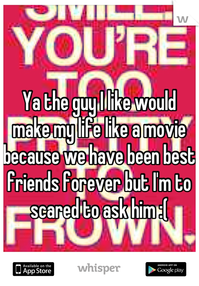 Ya the guy I like would make my life like a movie because we have been best friends forever but I'm to scared to ask him :(