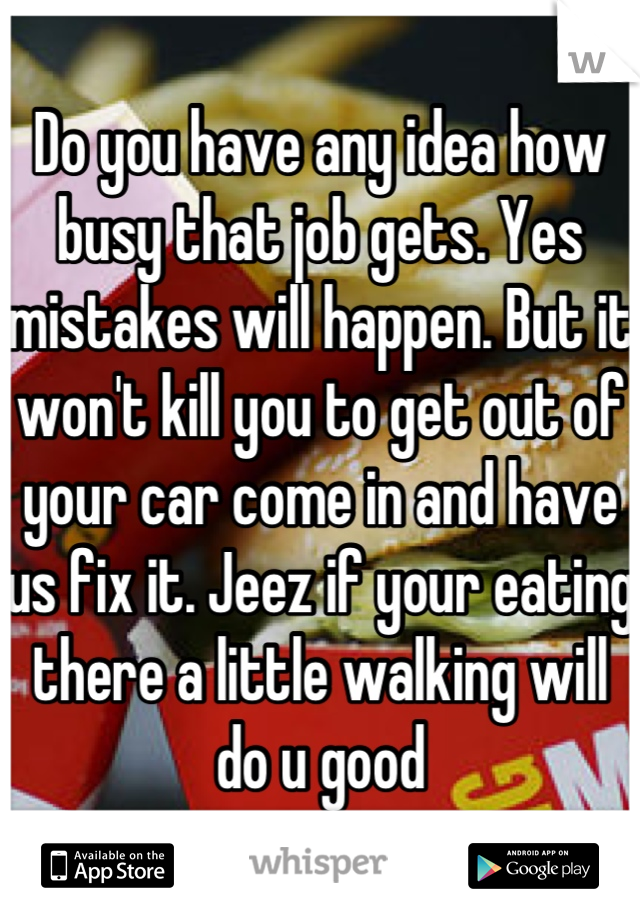 Do you have any idea how busy that job gets. Yes mistakes will happen. But it won't kill you to get out of your car come in and have us fix it. Jeez if your eating there a little walking will do u good