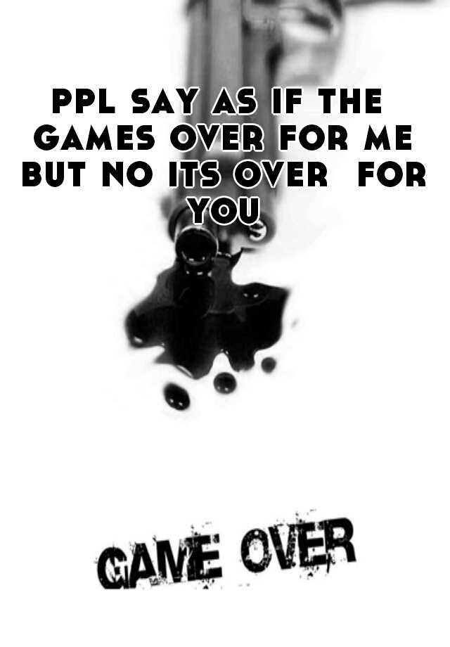 ppl-say-as-if-the-games-over-for-me-but-no-its-over-for-you