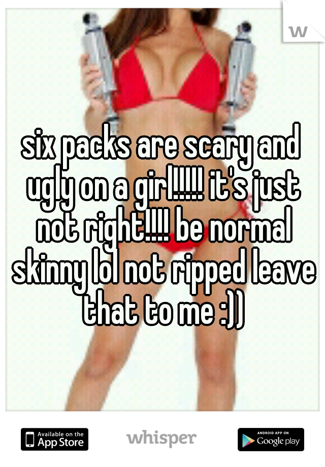 six packs are scary and ugly on a girl!!!!! it's just not right!!!! be normal skinny lol not ripped leave that to me :))