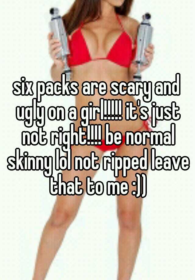 six packs are scary and ugly on a girl!!!!! it's just not right!!!! be normal skinny lol not ripped leave that to me :))