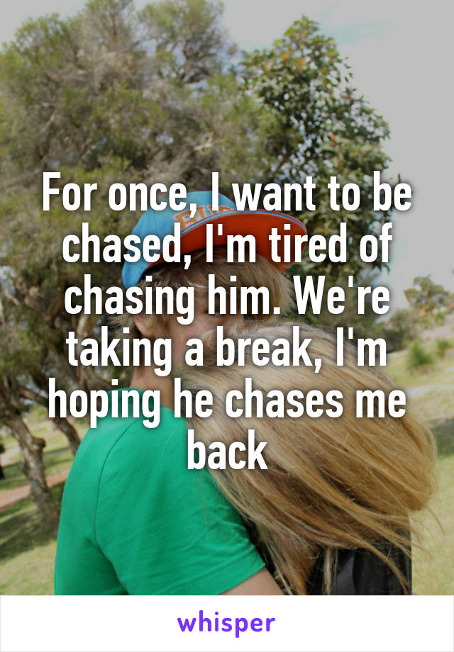 For once, I want to be chased, I'm tired of chasing him. We're taking a break, I'm hoping he chases me back