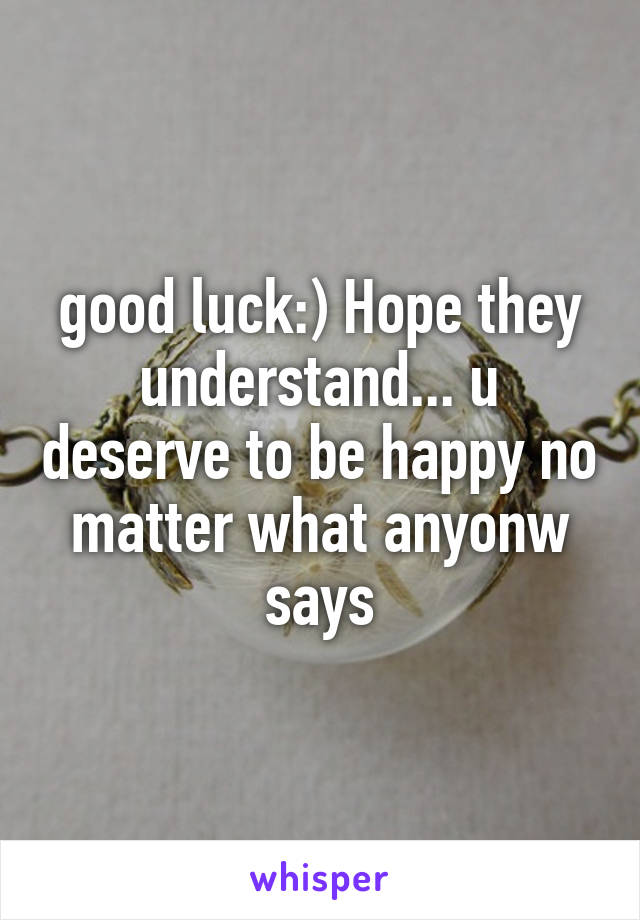 good luck:) Hope they understand... u deserve to be happy no matter what anyonw says