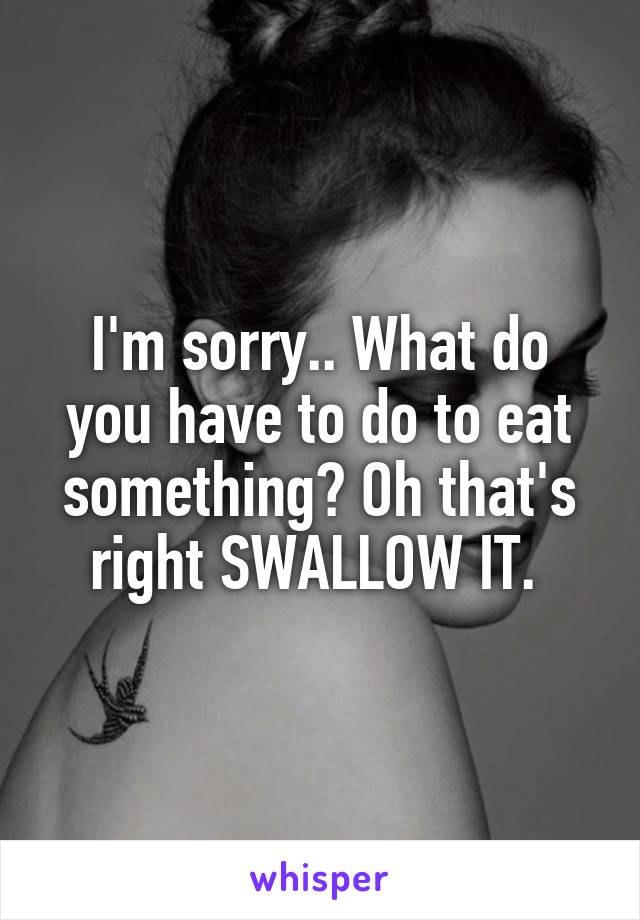 I'm sorry.. What do you have to do to eat something? Oh that's right SWALLOW IT. 