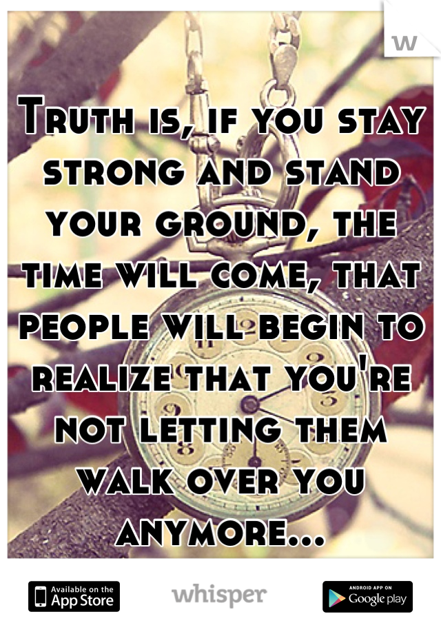 Truth is, if you stay strong and stand your ground, the time will come, that people will begin to realize that you're not letting them walk over you anymore...