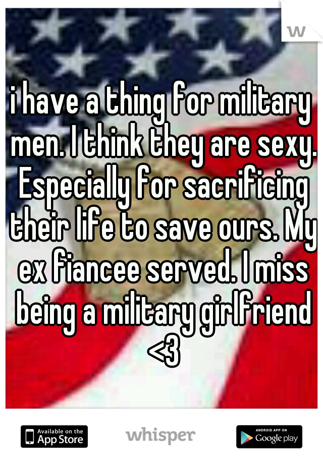 i have a thing for military men. I think they are sexy. Especially for sacrificing their life to save ours. My ex fiancee served. I miss being a military girlfriend <3