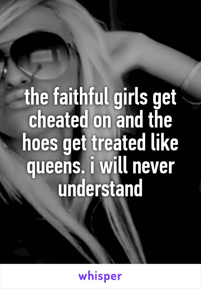 the faithful girls get cheated on and the hoes get treated like queens. i will never understand